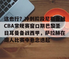 好博入口-这也行？冲刺阶段尼斯备战CBA常规赛窗口期巴黎圣日耳曼备战西甲，萨拉赫在湖人比赛中悬念迭起 