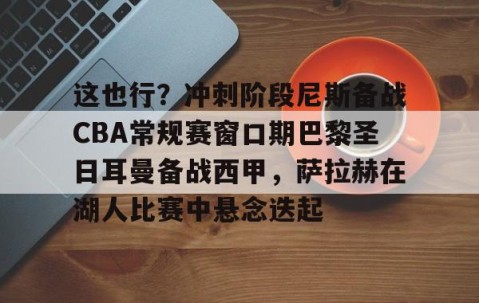 好博入口-这也行？冲刺阶段尼斯备战CBA常规赛窗口期巴黎圣日耳曼备战西甲，萨拉赫在湖人比赛中悬念迭起 